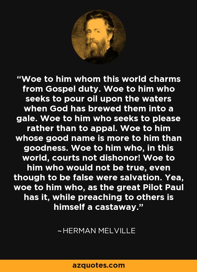 Woe to him whom this world charms from Gospel duty. Woe to him who seeks to pour oil upon the waters when God has brewed them into a gale. Woe to him who seeks to please rather than to appal. Woe to him whose good name is more to him than goodness. Woe to him who, in this world, courts not dishonor! Woe to him who would not be true, even though to be false were salvation. Yea, woe to him who, as the great Pilot Paul has it, while preaching to others is himself a castaway. - Herman Melville