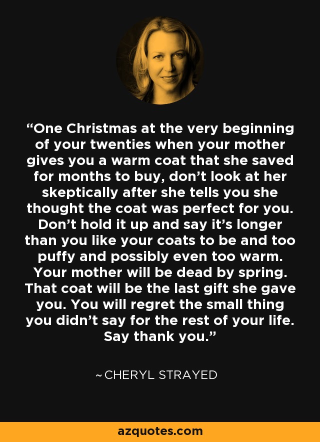 One Christmas at the very beginning of your twenties when your mother gives you a warm coat that she saved for months to buy, don’t look at her skeptically after she tells you she thought the coat was perfect for you. Don’t hold it up and say it’s longer than you like your coats to be and too puffy and possibly even too warm. Your mother will be dead by spring. That coat will be the last gift she gave you. You will regret the small thing you didn’t say for the rest of your life. Say thank you. - Cheryl Strayed