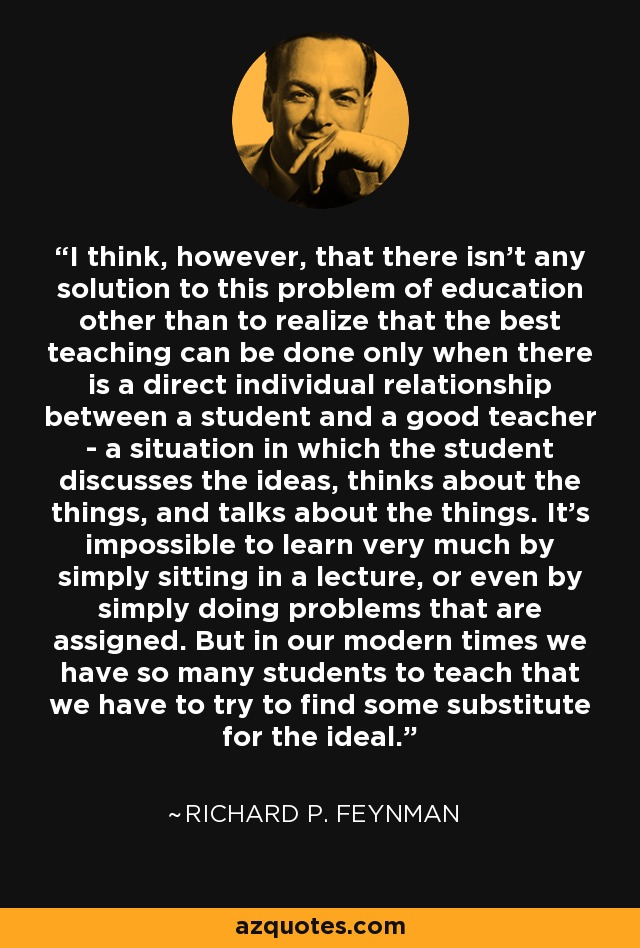 I think, however, that there isn't any solution to this problem of education other than to realize that the best teaching can be done only when there is a direct individual relationship between a student and a good teacher - a situation in which the student discusses the ideas, thinks about the things, and talks about the things. It's impossible to learn very much by simply sitting in a lecture, or even by simply doing problems that are assigned. But in our modern times we have so many students to teach that we have to try to find some substitute for the ideal. - Richard P. Feynman