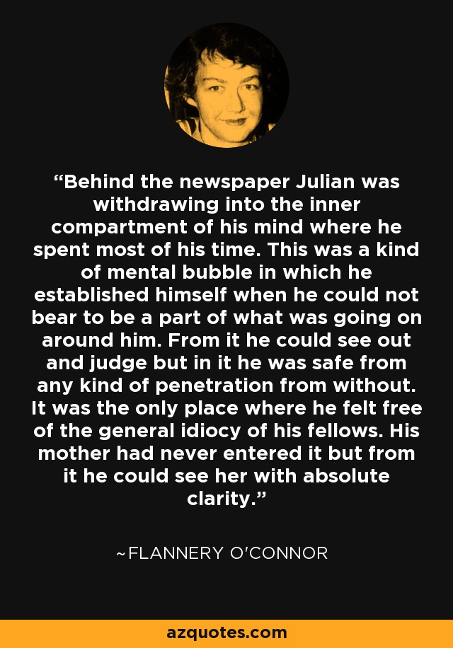 Behind the newspaper Julian was withdrawing into the inner compartment of his mind where he spent most of his time. This was a kind of mental bubble in which he established himself when he could not bear to be a part of what was going on around him. From it he could see out and judge but in it he was safe from any kind of penetration from without. It was the only place where he felt free of the general idiocy of his fellows. His mother had never entered it but from it he could see her with absolute clarity. - Flannery O'Connor