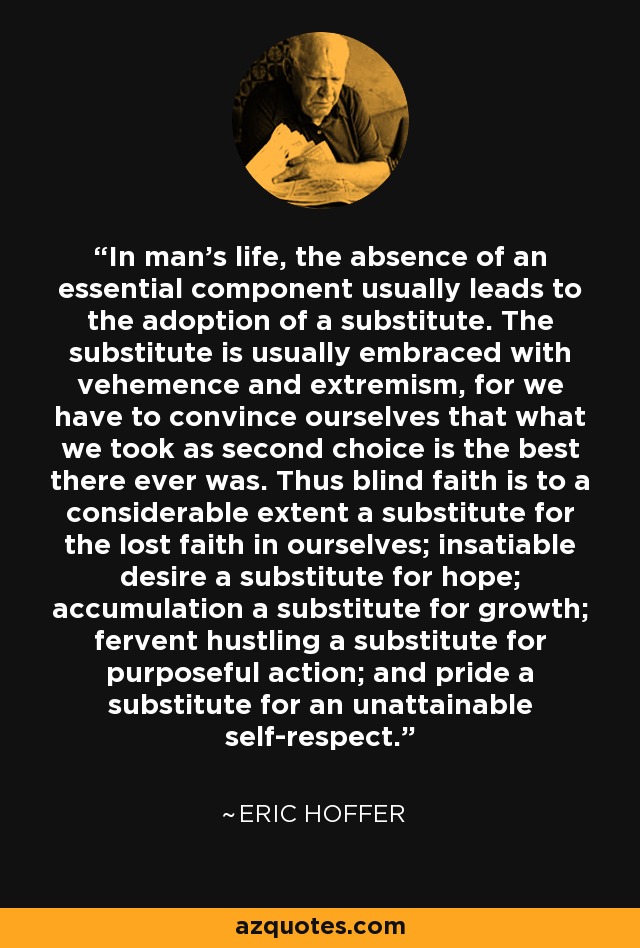 In man's life, the absence of an essential component usually leads to the adoption of a substitute. The substitute is usually embraced with vehemence and extremism, for we have to convince ourselves that what we took as second choice is the best there ever was. Thus blind faith is to a considerable extent a substitute for the lost faith in ourselves; insatiable desire a substitute for hope; accumulation a substitute for growth; fervent hustling a substitute for purposeful action; and pride a substitute for an unattainable self-respect. - Eric Hoffer