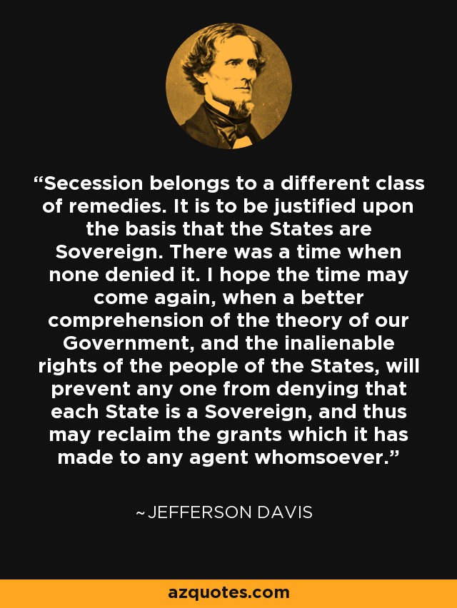 Secession belongs to a different class of remedies. It is to be justified upon the basis that the States are Sovereign. There was a time when none denied it. I hope the time may come again, when a better comprehension of the theory of our Government, and the inalienable rights of the people of the States, will prevent any one from denying that each State is a Sovereign, and thus may reclaim the grants which it has made to any agent whomsoever. - Jefferson Davis