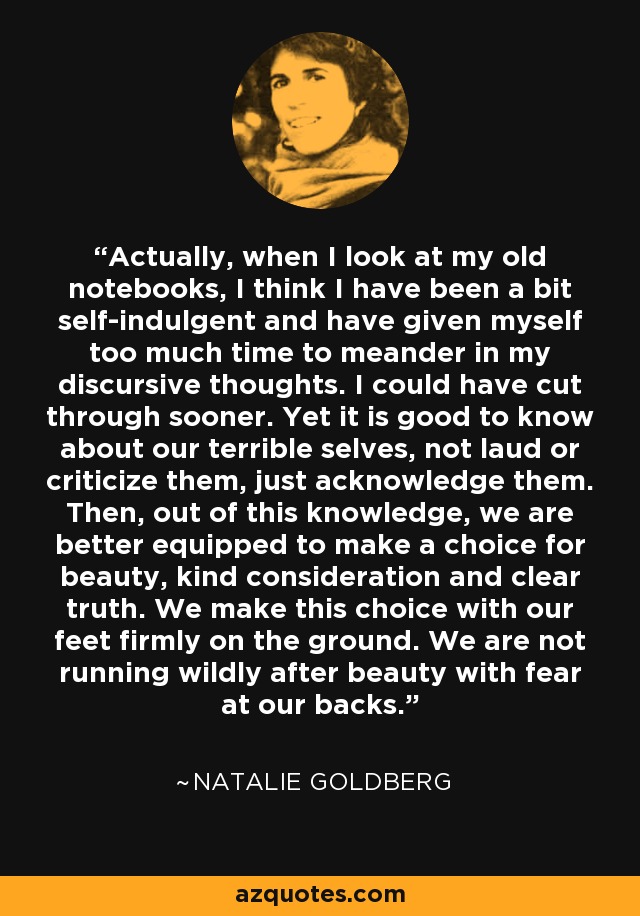 Actually, when I look at my old notebooks, I think I have been a bit self-indulgent and have given myself too much time to meander in my discursive thoughts. I could have cut through sooner. Yet it is good to know about our terrible selves, not laud or criticize them, just acknowledge them. Then, out of this knowledge, we are better equipped to make a choice for beauty, kind consideration and clear truth. We make this choice with our feet firmly on the ground. We are not running wildly after beauty with fear at our backs. - Natalie Goldberg