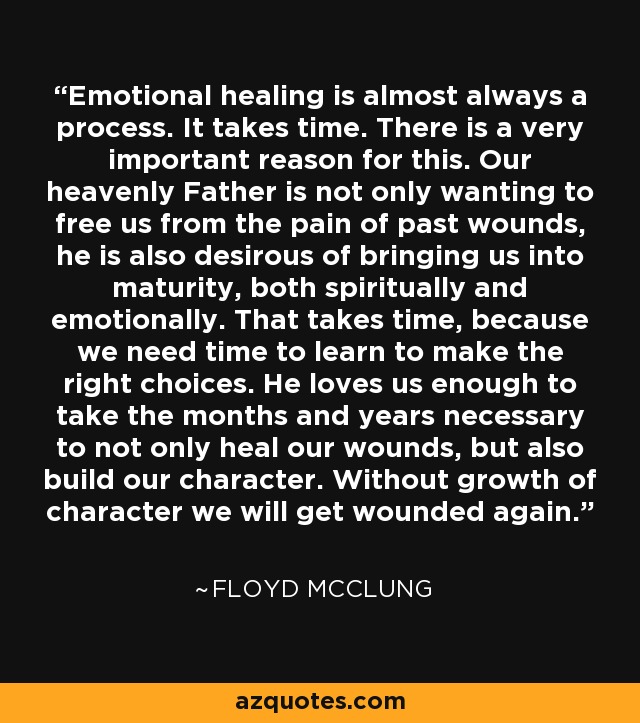 Emotional healing is almost always a process. It takes time. There is a very important reason for this. Our heavenly Father is not only wanting to free us from the pain of past wounds, he is also desirous of bringing us into maturity, both spiritually and emotionally. That takes time, because we need time to learn to make the right choices. He loves us enough to take the months and years necessary to not only heal our wounds, but also build our character. Without growth of character we will get wounded again. - Floyd McClung