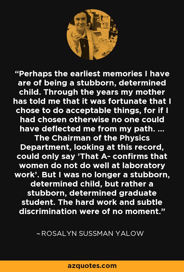 Perhaps the earliest memories I have are of being a stubborn, determined child. Through the years my mother has told me that it was fortunate that I chose to do acceptable things, for if I had chosen otherwise no one could have deflected me from my path. ... The Chairman of the Physics Department, looking at this record, could only say 'That A- confirms that women do not do well at laboratory work'. But I was no longer a stubborn, determined child, but rather a stubborn, determined graduate student. The hard work and subtle discrimination were of no moment. - Rosalyn Sussman Yalow