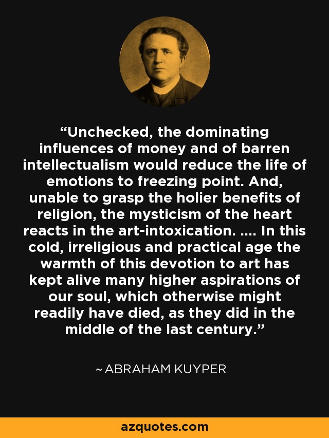 Unchecked, the dominating influences of money and of barren intellectualism would reduce the life of emotions to freezing point. And, unable to grasp the holier benefits of religion, the mysticism of the heart reacts in the art-intoxication. .... In this cold, irreligious and practical age the warmth of this devotion to art has kept alive many higher aspirations of our soul, which otherwise might readily have died, as they did in the middle of the last century. - Abraham Kuyper
