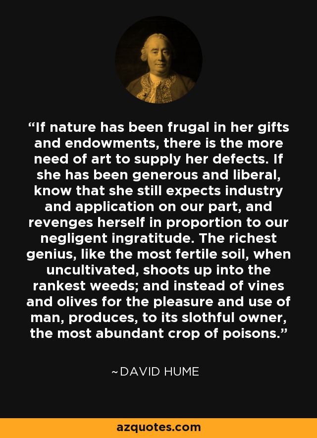 If nature has been frugal in her gifts and endowments, there is the more need of art to supply her defects. If she has been generous and liberal, know that she still expects industry and application on our part, and revenges herself in proportion to our negligent ingratitude. The richest genius, like the most fertile soil, when uncultivated, shoots up into the rankest weeds; and instead of vines and olives for the pleasure and use of man, produces, to its slothful owner, the most abundant crop of poisons. - David Hume