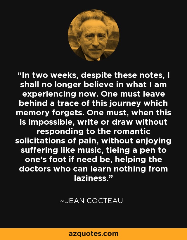 In two weeks, despite these notes, I shall no longer believe in what I am experiencing now. One must leave behind a trace of this journey which memory forgets. One must, when this is impossible, write or draw without responding to the romantic solicitations of pain, without enjoying suffering like music, tieing a pen to one's foot if need be, helping the doctors who can learn nothing from laziness. - Jean Cocteau