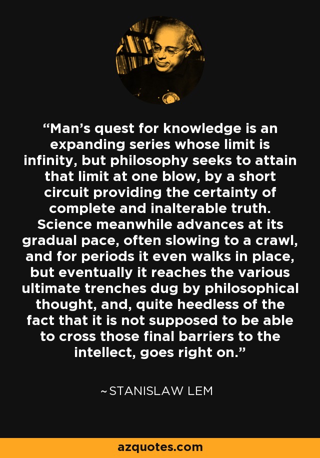 Man's quest for knowledge is an expanding series whose limit is infinity, but philosophy seeks to attain that limit at one blow, by a short circuit providing the certainty of complete and inalterable truth. Science meanwhile advances at its gradual pace, often slowing to a crawl, and for periods it even walks in place, but eventually it reaches the various ultimate trenches dug by philosophical thought, and, quite heedless of the fact that it is not supposed to be able to cross those final barriers to the intellect, goes right on. - Stanislaw Lem