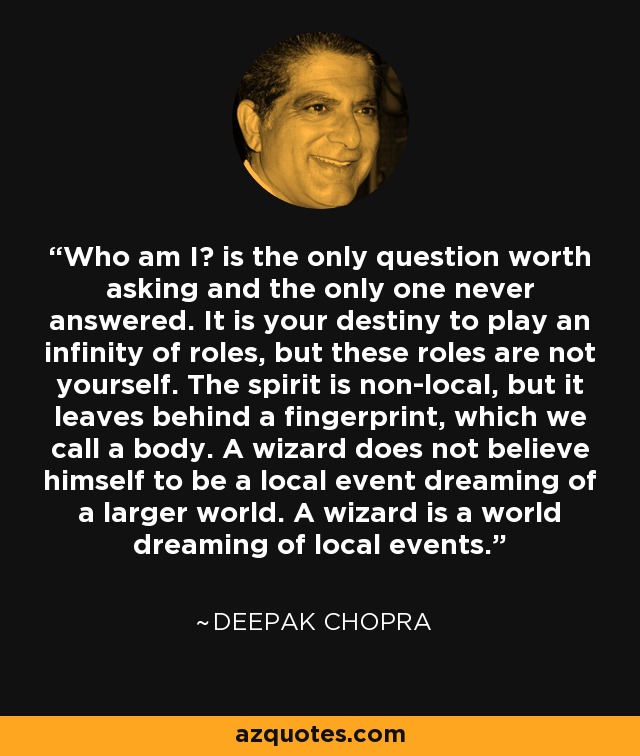 Who am I? is the only question worth asking and the only one never answered. It is your destiny to play an infinity of roles, but these roles are not yourself. The spirit is non-local, but it leaves behind a fingerprint, which we call a body. A wizard does not believe himself to be a local event dreaming of a larger world. A wizard is a world dreaming of local events. - Deepak Chopra