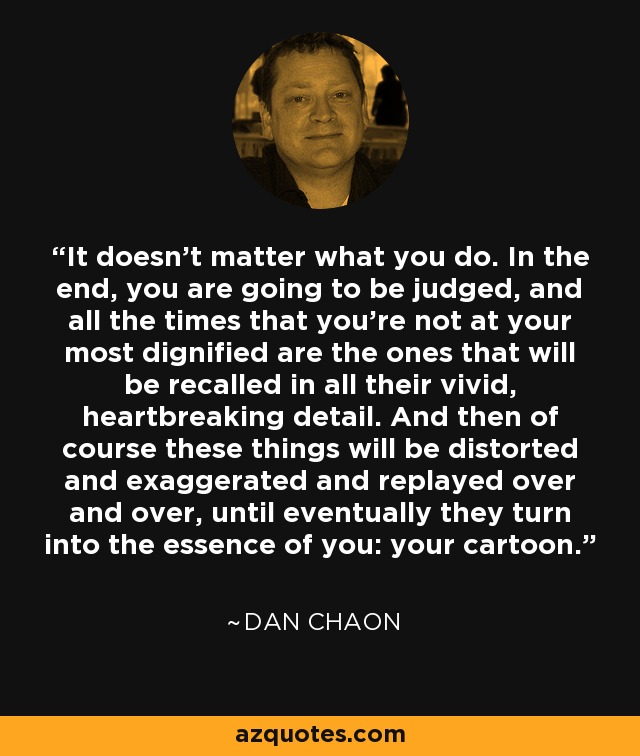 It doesn't matter what you do. In the end, you are going to be judged, and all the times that you're not at your most dignified are the ones that will be recalled in all their vivid, heartbreaking detail. And then of course these things will be distorted and exaggerated and replayed over and over, until eventually they turn into the essence of you: your cartoon. - Dan Chaon