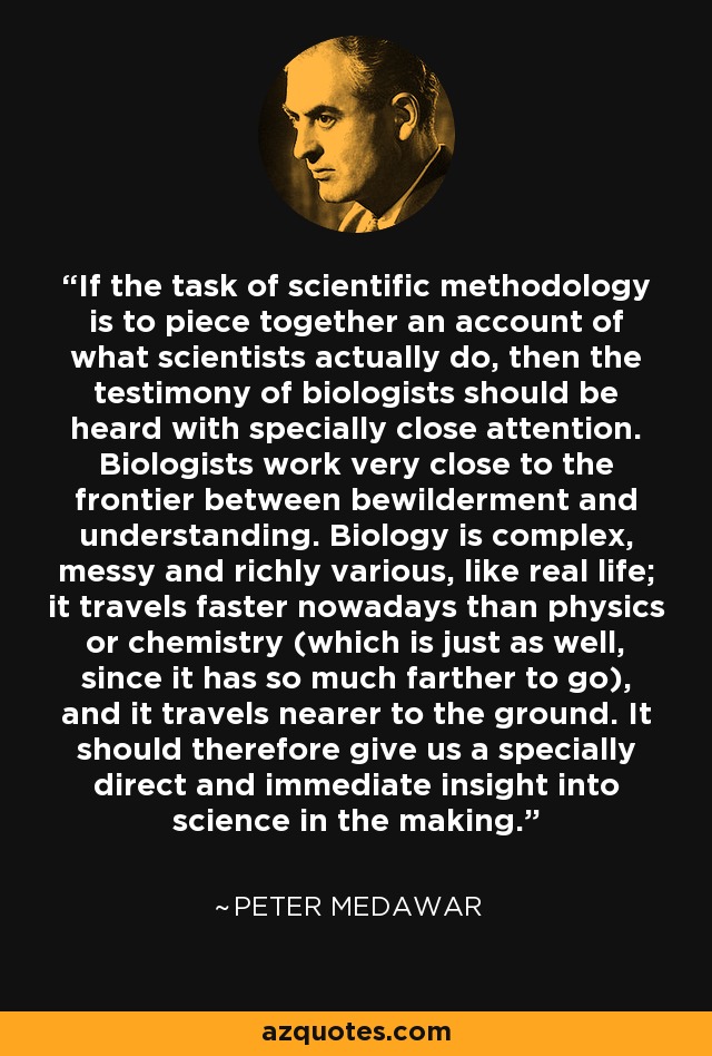 If the task of scientific methodology is to piece together an account of what scientists actually do, then the testimony of biologists should be heard with specially close attention. Biologists work very close to the frontier between bewilderment and understanding. Biology is complex, messy and richly various, like real life; it travels faster nowadays than physics or chemistry (which is just as well, since it has so much farther to go), and it travels nearer to the ground. It should therefore give us a specially direct and immediate insight into science in the making. - Peter Medawar