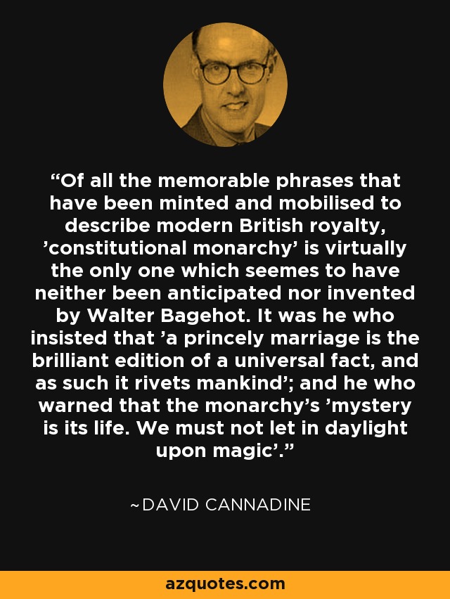 Of all the memorable phrases that have been minted and mobilised to describe modern British royalty, 'constitutional monarchy' is virtually the only one which seemes to have neither been anticipated nor invented by Walter Bagehot. It was he who insisted that 'a princely marriage is the brilliant edition of a universal fact, and as such it rivets mankind'; and he who warned that the monarchy's 'mystery is its life. We must not let in daylight upon magic'. - David Cannadine