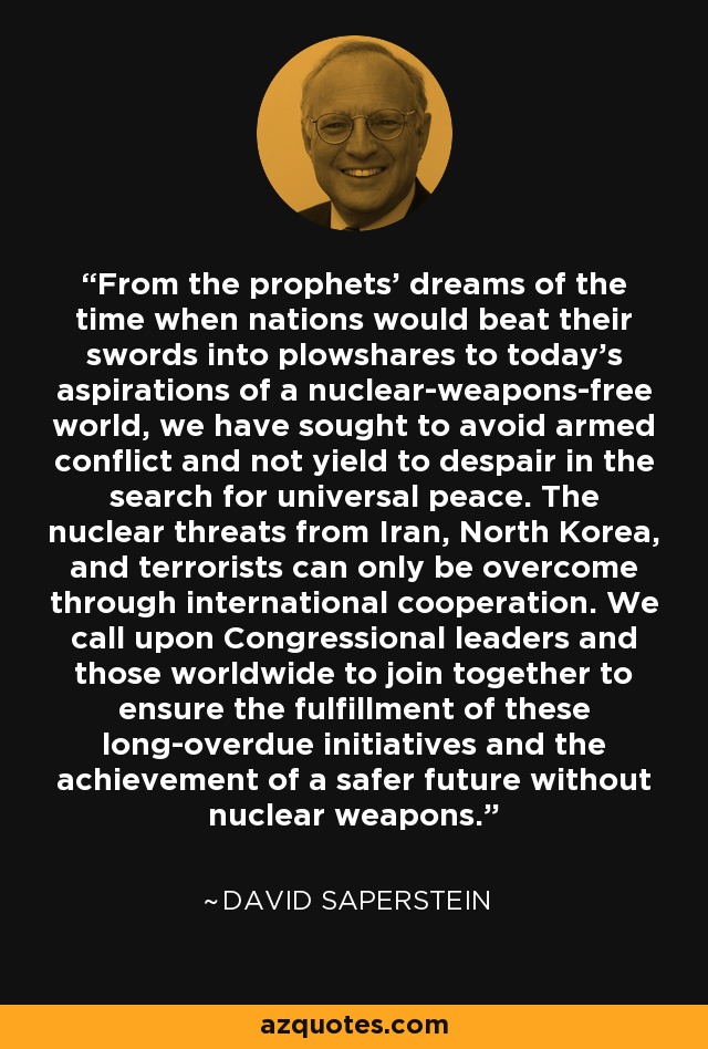 From the prophets' dreams of the time when nations would beat their swords into plowshares to today's aspirations of a nuclear-weapons-free world, we have sought to avoid armed conflict and not yield to despair in the search for universal peace. The nuclear threats from Iran, North Korea, and terrorists can only be overcome through international cooperation. We call upon Congressional leaders and those worldwide to join together to ensure the fulfillment of these long-overdue initiatives and the achievement of a safer future without nuclear weapons. - David Saperstein