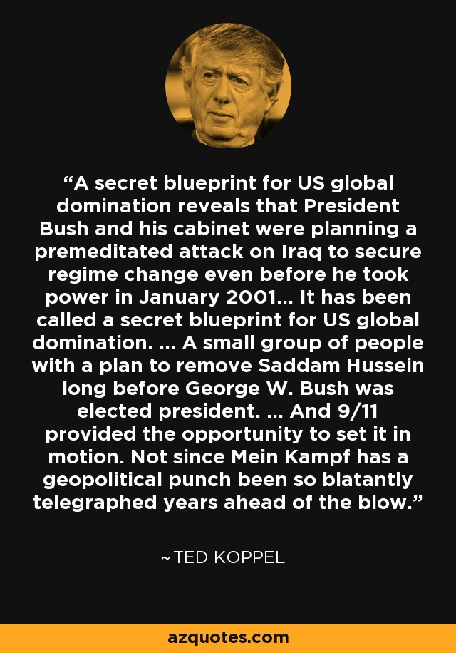 A secret blueprint for US global domination reveals that President Bush and his cabinet were planning a premeditated attack on Iraq to secure regime change even before he took power in January 2001... It has been called a secret blueprint for US global domination. ... A small group of people with a plan to remove Saddam Hussein long before George W. Bush was elected president. ... And 9/11 provided the opportunity to set it in motion. Not since Mein Kampf has a geopolitical punch been so blatantly telegraphed years ahead of the blow. - Ted Koppel