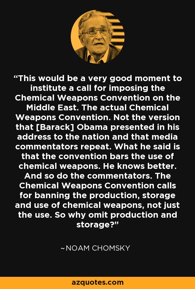 This would be a very good moment to institute a call for imposing the Chemical Weapons Convention on the Middle East. The actual Chemical Weapons Convention. Not the version that [Barack] Obama presented in his address to the nation and that media commentators repeat. What he said is that the convention bars the use of chemical weapons. He knows better. And so do the commentators. The Chemical Weapons Convention calls for banning the production, storage and use of chemical weapons, not just the use. So why omit production and storage? - Noam Chomsky