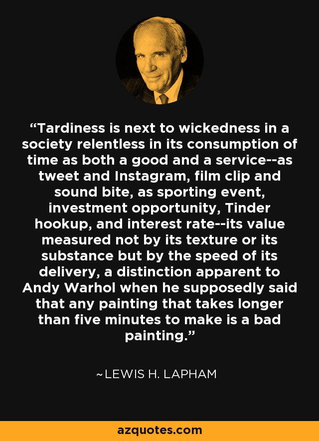 Tardiness is next to wickedness in a society relentless in its consumption of time as both a good and a service--as tweet and Instagram, film clip and sound bite, as sporting event, investment opportunity, Tinder hookup, and interest rate--its value measured not by its texture or its substance but by the speed of its delivery, a distinction apparent to Andy Warhol when he supposedly said that any painting that takes longer than five minutes to make is a bad painting. - Lewis H. Lapham