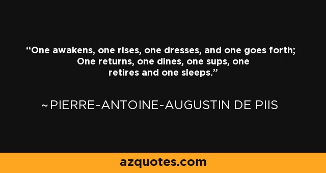 One awakens, one rises, one dresses, and one goes forth; One returns, one dines, one sups, one retires and one sleeps. - Pierre-Antoine-Augustin de Piis