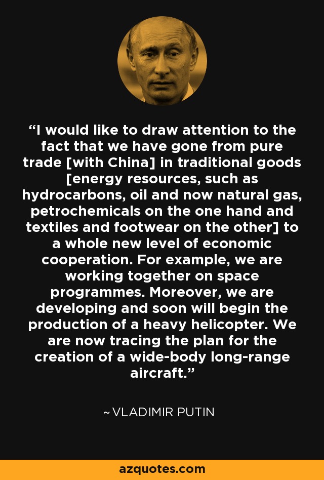 I would like to draw attention to the fact that we have gone from pure trade [with China] in traditional goods [energy resources, such as hydrocarbons, oil and now natural gas, petrochemicals on the one hand and textiles and footwear on the other] to a whole new level of economic cooperation. For example, we are working together on space programmes. Moreover, we are developing and soon will begin the production of a heavy helicopter. We are now tracing the plan for the creation of a wide-body long-range aircraft. - Vladimir Putin