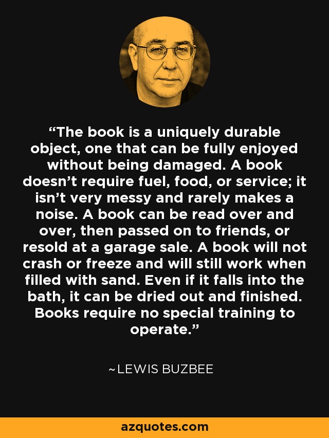 The book is a uniquely durable object, one that can be fully enjoyed without being damaged. A book doesn't require fuel, food, or service; it isn't very messy and rarely makes a noise. A book can be read over and over, then passed on to friends, or resold at a garage sale. A book will not crash or freeze and will still work when filled with sand. Even if it falls into the bath, it can be dried out and finished. Books require no special training to operate. - Lewis Buzbee