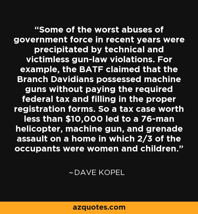 Some of the worst abuses of government force in recent years were precipitated by technical and victimless gun-law violations. For example, the BATF claimed that the Branch Davidians possessed machine guns without paying the required federal tax and filling in the proper registration forms. So a tax case worth less than $10,000 led to a 76-man helicopter, machine gun, and grenade assault on a home in which 2/3 of the occupants were women and children. - Dave Kopel