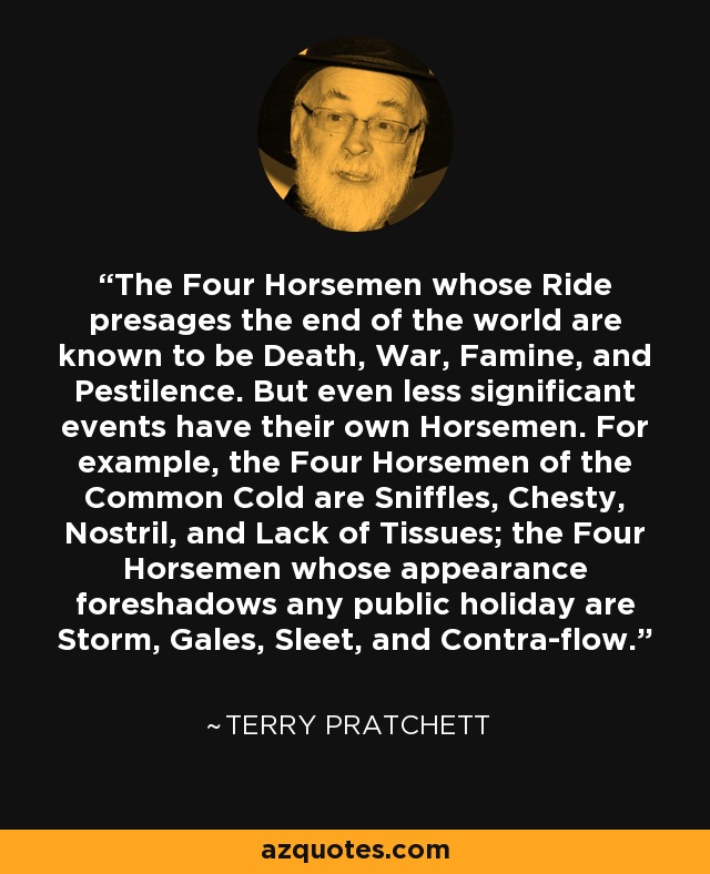 The Four Horsemen whose Ride presages the end of the world are known to be Death, War, Famine, and Pestilence. But even less significant events have their own Horsemen. For example, the Four Horsemen of the Common Cold are Sniffles, Chesty, Nostril, and Lack of Tissues; the Four Horsemen whose appearance foreshadows any public holiday are Storm, Gales, Sleet, and Contra-flow. - Terry Pratchett