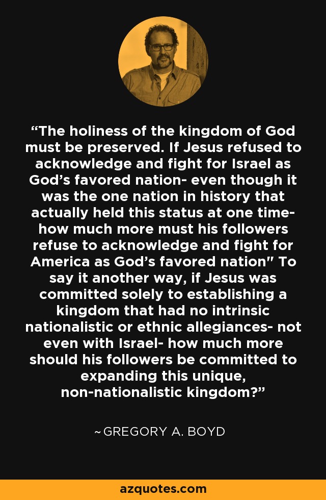 The holiness of the kingdom of God must be preserved. If Jesus refused to acknowledge and fight for Israel as God's favored nation- even though it was the one nation in history that actually held this status at one time- how much more must his followers refuse to acknowledge and fight for America as God's favored nation