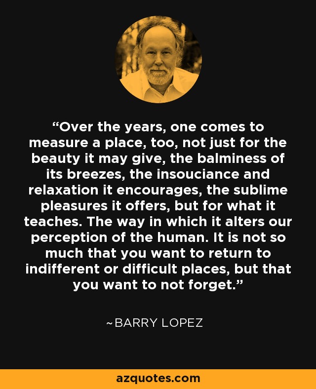 Over the years, one comes to measure a place, too, not just for the beauty it may give, the balminess of its breezes, the insouciance and relaxation it encourages, the sublime pleasures it offers, but for what it teaches. The way in which it alters our perception of the human. It is not so much that you want to return to indifferent or difficult places, but that you want to not forget. - Barry Lopez