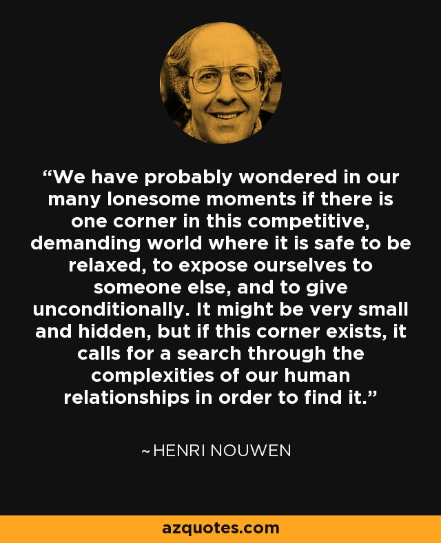 We have probably wondered in our many lonesome moments if there is one corner in this competitive, demanding world where it is safe to be relaxed, to expose ourselves to someone else, and to give unconditionally. It might be very small and hidden, but if this corner exists, it calls for a search through the complexities of our human relationships in order to find it. - Henri Nouwen