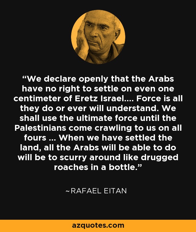 We declare openly that the Arabs have no right to settle on even one centimeter of Eretz Israel.... Force is all they do or ever will understand. We shall use the ultimate force until the Palestinians come crawling to us on all fours ... When we have settled the land, all the Arabs will be able to do will be to scurry around like drugged roaches in a bottle. - Rafael Eitan