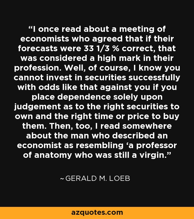I once read about a meeting of economists who agreed that if their forecasts were 33 1/3 % correct, that was considered a high mark in their profession. Well, of course, I know you cannot invest in securities successfully with odds like that against you if you place dependence solely upon judgement as to the right securities to own and the right time or price to buy them. Then, too, I read somewhere about the man who described an economist as resembling ‘a professor of anatomy who was still a virgin.’ - Gerald M. Loeb