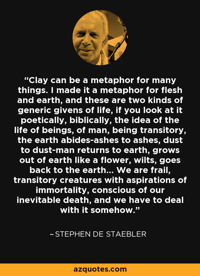 Clay can be a metaphor for many things. I made it a metaphor for flesh and earth, and these are two kinds of generic givens of life, if you look at it poetically, biblically, the idea of the life of beings, of man, being transitory, the earth abides-ashes to ashes, dust to dust-man returns to earth, grows out of earth like a flower, wilts, goes back to the earth... We are frail, transitory creatures with aspirations of immortality, conscious of our inevitable death, and we have to deal with it somehow. - Stephen De Staebler