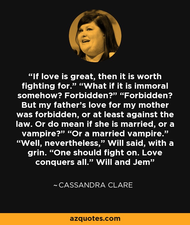 If love is great, then it is worth fighting for.” “What if it is immoral somehow? Forbidden?” “Forbidden? But my father’s love for my mother was forbidden, or at least against the law. Or do mean if she is married, or a vampire?” “Or a married vampire.” “Well, nevertheless,” Will said, with a grin. “One should fight on. Love conquers all.” Will and Jem - Cassandra Clare