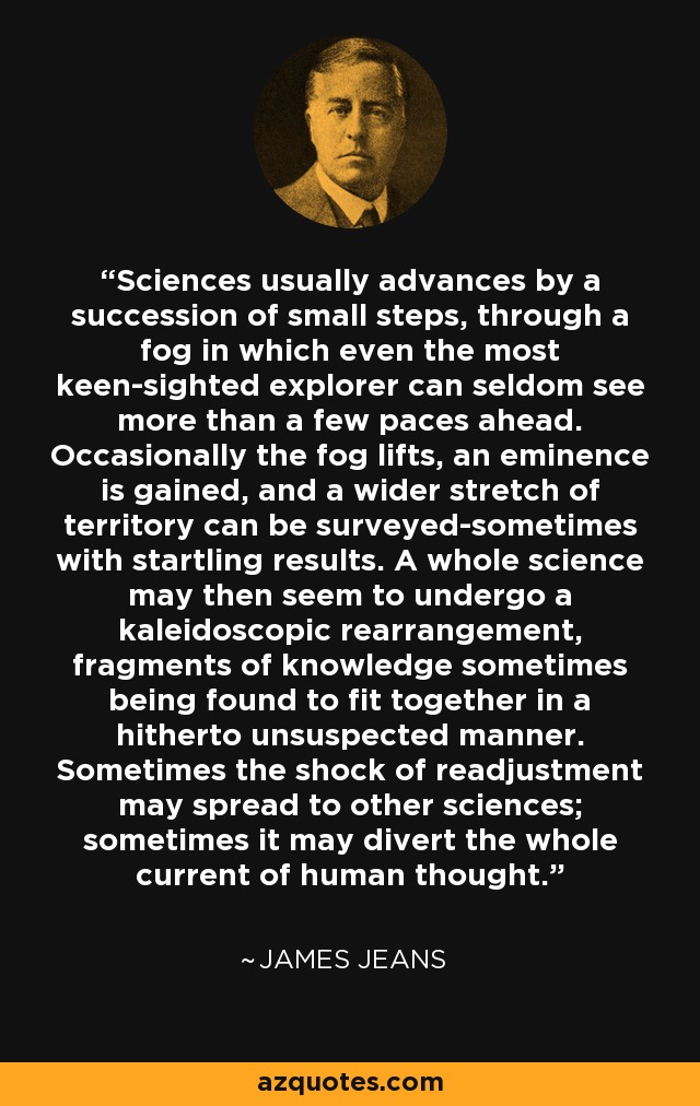 Sciences usually advances by a succession of small steps, through a fog in which even the most keen-sighted explorer can seldom see more than a few paces ahead. Occasionally the fog lifts, an eminence is gained, and a wider stretch of territory can be surveyed-sometimes with startling results. A whole science may then seem to undergo a kaleidoscopic rearrangement, fragments of knowledge sometimes being found to fit together in a hitherto unsuspected manner. Sometimes the shock of readjustment may spread to other sciences; sometimes it may divert the whole current of human thought. - James Jeans