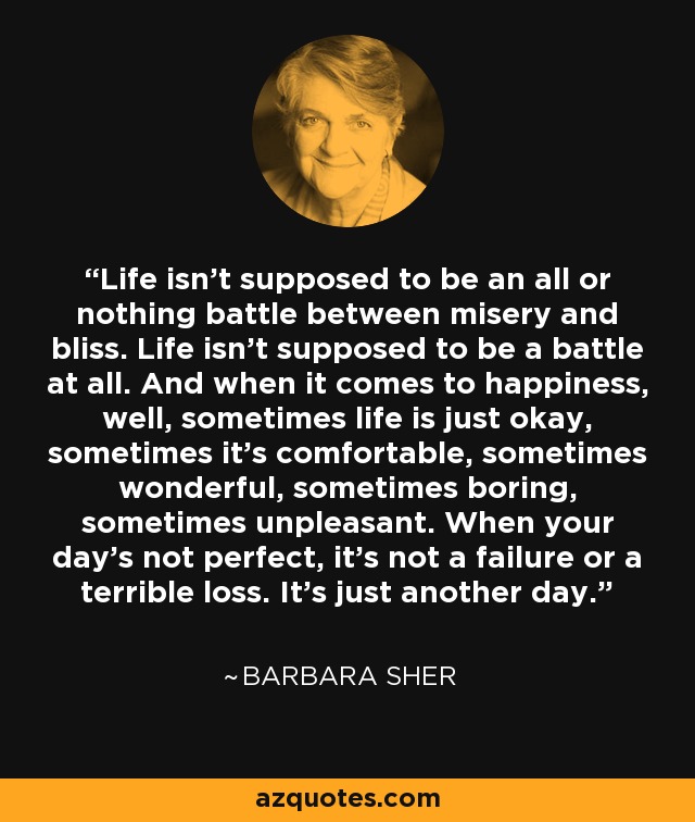 Life isn't supposed to be an all or nothing battle between misery and bliss. Life isn't supposed to be a battle at all. And when it comes to happiness, well, sometimes life is just okay, sometimes it's comfortable, sometimes wonderful, sometimes boring, sometimes unpleasant. When your day's not perfect, it's not a failure or a terrible loss. It's just another day. - Barbara Sher