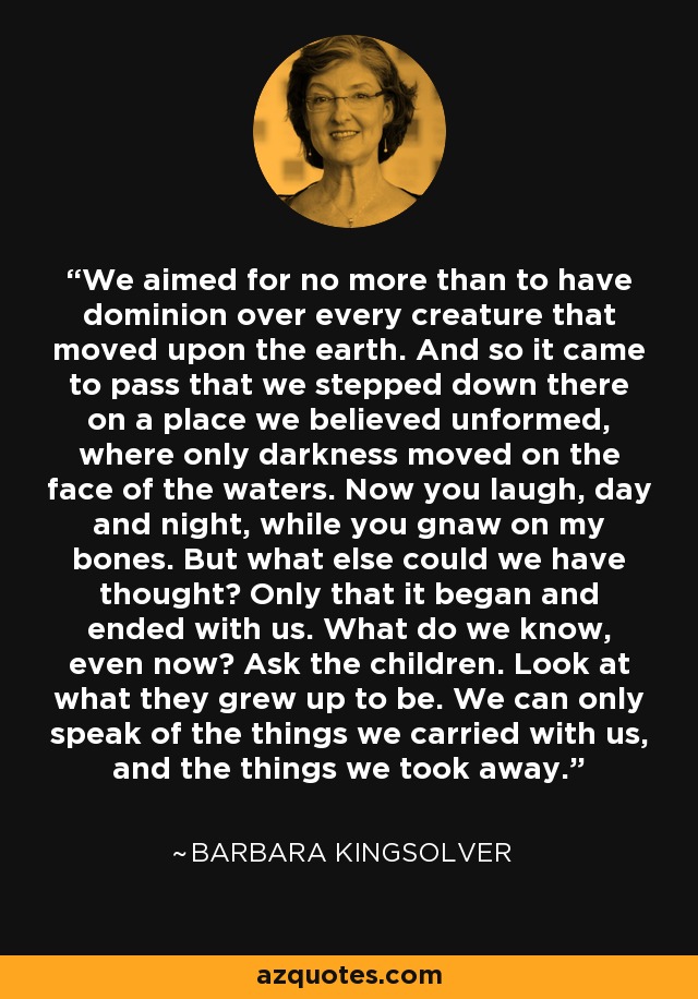 We aimed for no more than to have dominion over every creature that moved upon the earth. And so it came to pass that we stepped down there on a place we believed unformed, where only darkness moved on the face of the waters. Now you laugh, day and night, while you gnaw on my bones. But what else could we have thought? Only that it began and ended with us. What do we know, even now? Ask the children. Look at what they grew up to be. We can only speak of the things we carried with us, and the things we took away. - Barbara Kingsolver