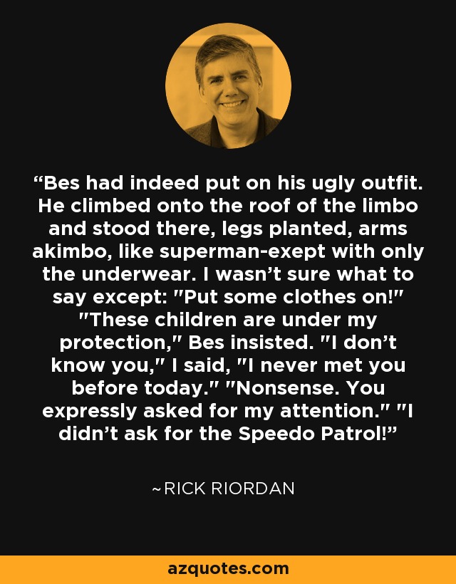 Bes had indeed put on his ugly outfit. He climbed onto the roof of the limbo and stood there, legs planted, arms akimbo, like superman-exept with only the underwear. I wasn't sure what to say except: 