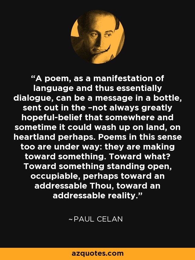 A poem, as a manifestation of language and thus essentially dialogue, can be a message in a bottle, sent out in the –not always greatly hopeful-belief that somewhere and sometime it could wash up on land, on heartland perhaps. Poems in this sense too are under way: they are making toward something. Toward what? Toward something standing open, occupiable, perhaps toward an addressable Thou, toward an addressable reality. - Paul Celan