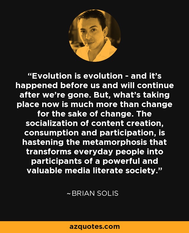 Evolution is evolution - and it's happened before us and will continue after we're gone. But, what's taking place now is much more than change for the sake of change. The socialization of content creation, consumption and participation, is hastening the metamorphosis that transforms everyday people into participants of a powerful and valuable media literate society. - Brian Solis