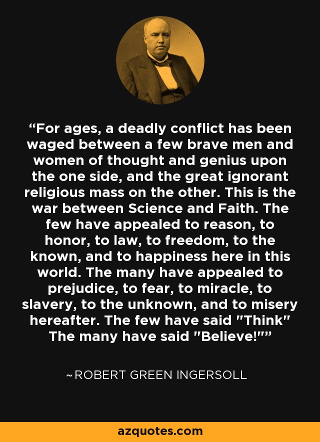 For ages, a deadly conflict has been waged between a few brave men and women of thought and genius upon the one side, and the great ignorant religious mass on the other. This is the war between Science and Faith. The few have appealed to reason, to honor, to law, to freedom, to the known, and to happiness here in this world. The many have appealed to prejudice, to fear, to miracle, to slavery, to the unknown, and to misery hereafter. The few have said 