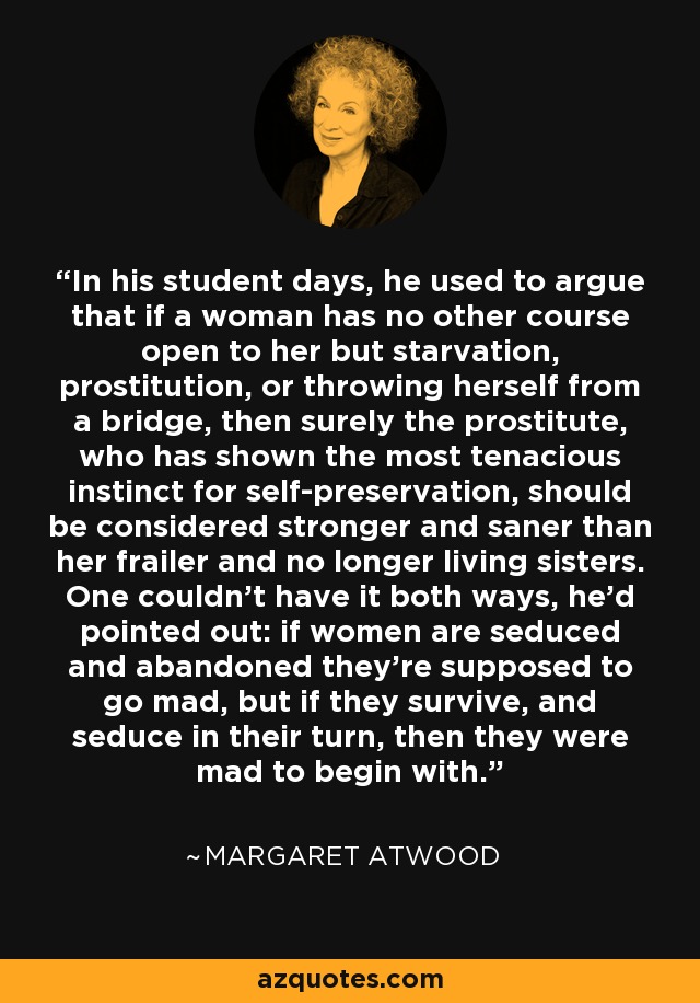 In his student days, he used to argue that if a woman has no other course open to her but starvation, prostitution, or throwing herself from a bridge, then surely the prostitute, who has shown the most tenacious instinct for self-preservation, should be considered stronger and saner than her frailer and no longer living sisters. One couldn't have it both ways, he'd pointed out: if women are seduced and abandoned they're supposed to go mad, but if they survive, and seduce in their turn, then they were mad to begin with. - Margaret Atwood