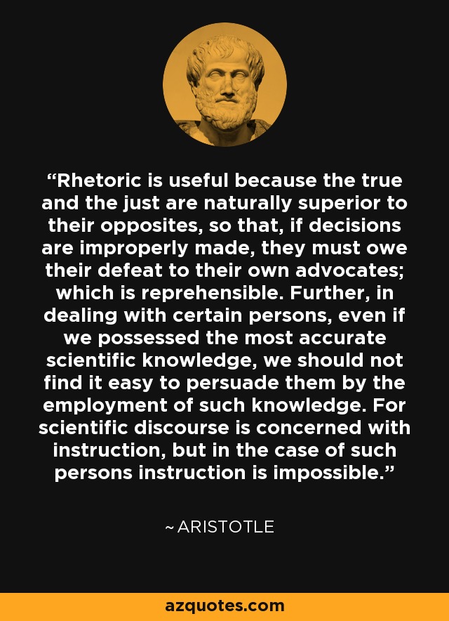 Rhetoric is useful because the true and the just are naturally superior to their opposites, so that, if decisions are improperly made, they must owe their defeat to their own advocates; which is reprehensible. Further, in dealing with certain persons, even if we possessed the most accurate scientific knowledge, we should not find it easy to persuade them by the employment of such knowledge. For scientific discourse is concerned with instruction, but in the case of such persons instruction is impossible. - Aristotle