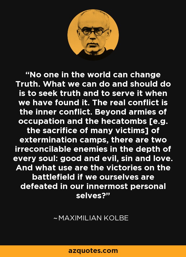 No one in the world can change Truth. What we can do and should do is to seek truth and to serve it when we have found it. The real conflict is the inner conflict. Beyond armies of occupation and the hecatombs [e.g. the sacrifice of many victims] of extermination camps, there are two irreconcilable enemies in the depth of every soul: good and evil, sin and love. And what use are the victories on the battlefield if we ourselves are defeated in our innermost personal selves? - Maximilian Kolbe
