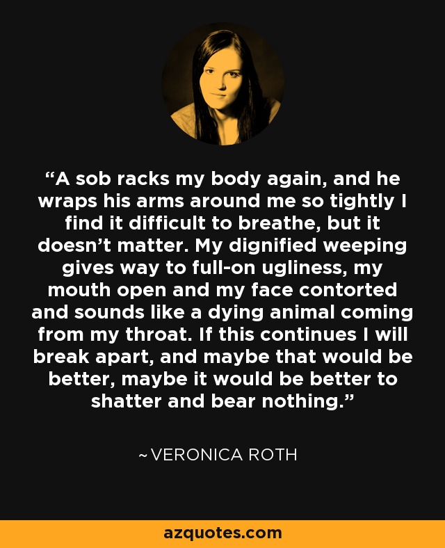 A sob racks my body again, and he wraps his arms around me so tightly I find it difficult to breathe, but it doesn't matter. My dignified weeping gives way to full-on ugliness, my mouth open and my face contorted and sounds like a dying animal coming from my throat. If this continues I will break apart, and maybe that would be better, maybe it would be better to shatter and bear nothing. - Veronica Roth