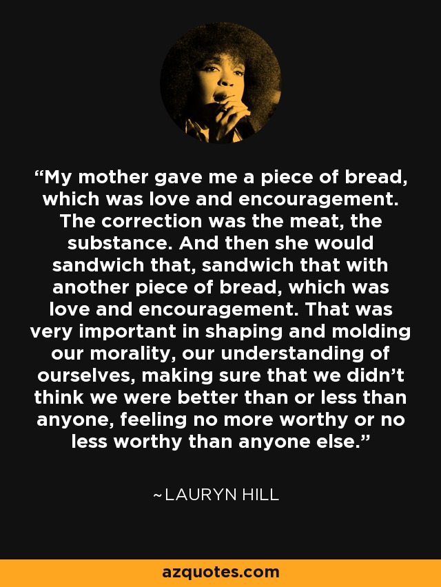 My mother gave me a piece of bread, which was love and encouragement. The correction was the meat, the substance. And then she would sandwich that, sandwich that with another piece of bread, which was love and encouragement. That was very important in shaping and molding our morality, our understanding of ourselves, making sure that we didn’t think we were better than or less than anyone, feeling no more worthy or no less worthy than anyone else. - Lauryn Hill