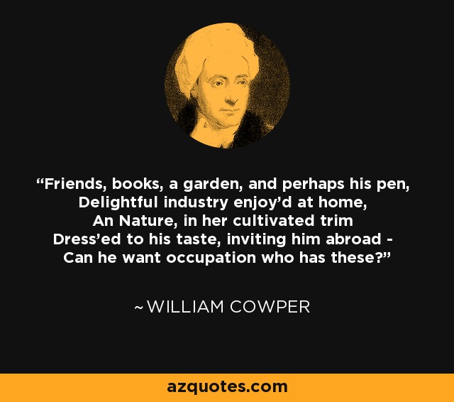 Friends, books, a garden, and perhaps his pen, Delightful industry enjoy'd at home, An Nature, in her cultivated trim Dress'ed to his taste, inviting him abroad - Can he want occupation who has these? - William Cowper