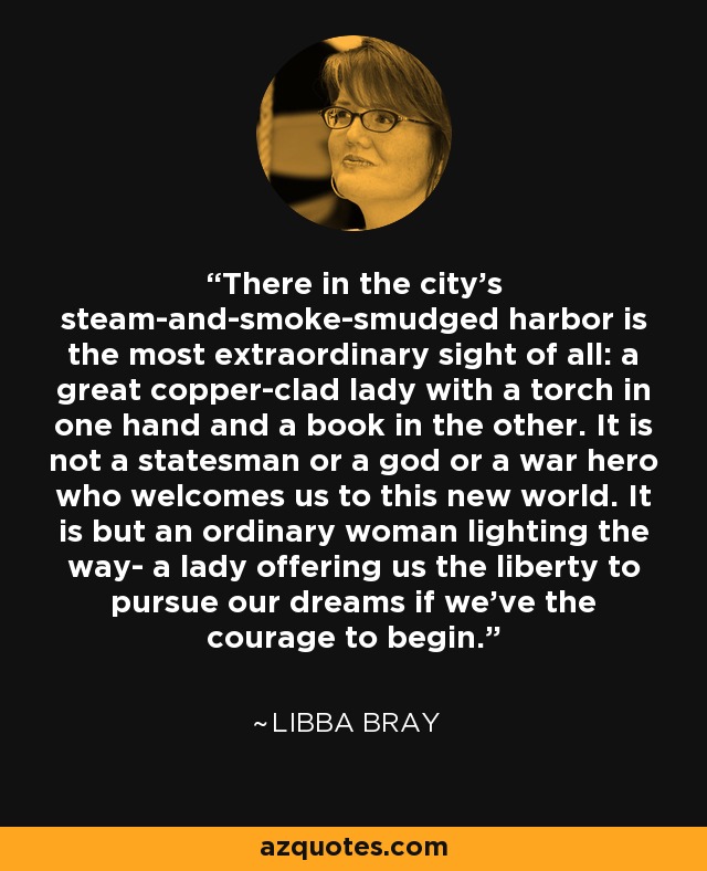 There in the city's steam-and-smoke-smudged harbor is the most extraordinary sight of all: a great copper-clad lady with a torch in one hand and a book in the other. It is not a statesman or a god or a war hero who welcomes us to this new world. It is but an ordinary woman lighting the way- a lady offering us the liberty to pursue our dreams if we've the courage to begin. - Libba Bray