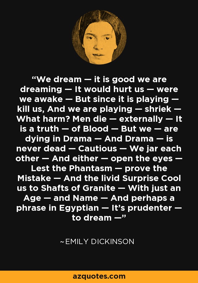 We dream — it is good we are dreaming — It would hurt us — were we awake — But since it is playing — kill us, And we are playing — shriek — What harm? Men die — externally — It is a truth — of Blood — But we — are dying in Drama — And Drama — is never dead — Cautious — We jar each other — And either — open the eyes — Lest the Phantasm — prove the Mistake — And the livid Surprise Cool us to Shafts of Granite — With just an Age — and Name — And perhaps a phrase in Egyptian — It's prudenter — to dream — - Emily Dickinson