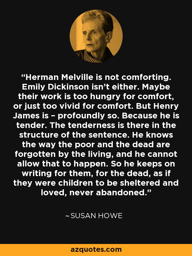 Herman Melville is not comforting. Emily Dickinson isn’t either. Maybe their work is too hungry for comfort, or just too vivid for comfort. But Henry James is – profoundly so. Because he is tender. The tenderness is there in the structure of the sentence. He knows the way the poor and the dead are forgotten by the living, and he cannot allow that to happen. So he keeps on writing for them, for the dead, as if they were children to be sheltered and loved, never abandoned. - Susan Howe