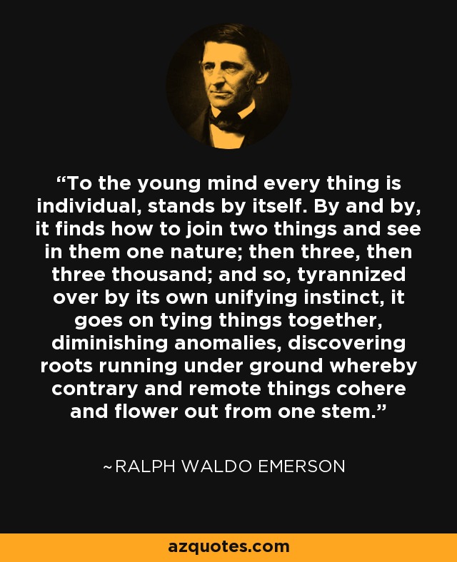 To the young mind every thing is individual, stands by itself. By and by, it finds how to join two things and see in them one nature; then three, then three thousand; and so, tyrannized over by its own unifying instinct, it goes on tying things together, diminishing anomalies, discovering roots running under ground whereby contrary and remote things cohere and flower out from one stem. - Ralph Waldo Emerson